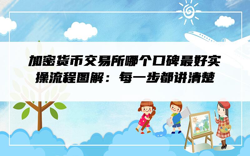 加密货币交易所哪个口碑最好实操流程图解：每一步都讲清楚