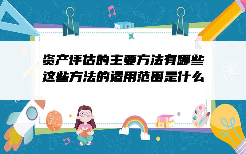 资产评估的主要方法有哪些？这些方法的适用范围是什么？